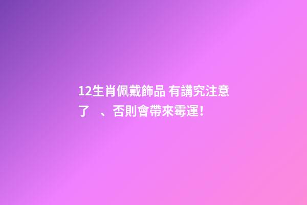 12生肖佩戴飾品 有講究注意了、否則會帶來霉運！